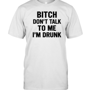 Bitch Don'T Talk To Me I'M Drunk T-Shirt