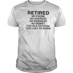 Retired no phone no address no business no money too old to steal too lazy to work shirt