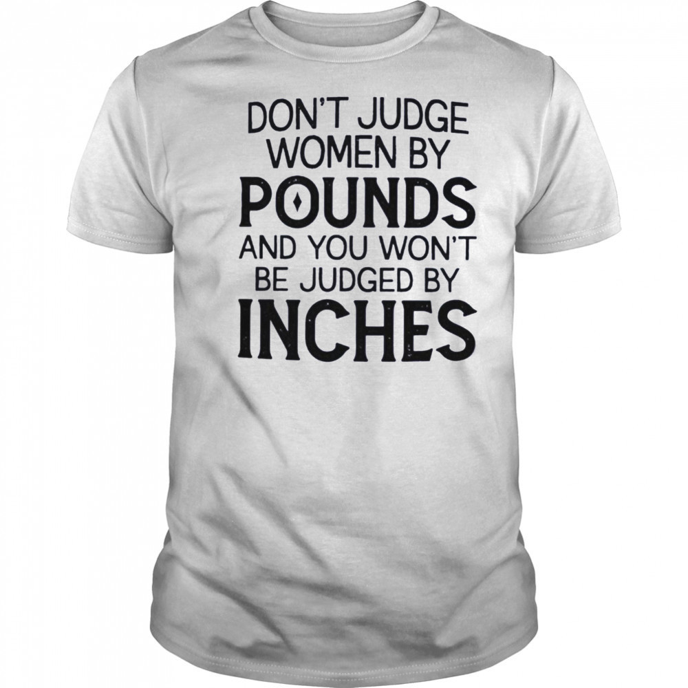 Don’t judge women by pounds and you won’t be judged by inches shirt