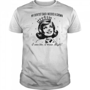 My dentist said I needed a crown I was like I know right shirt