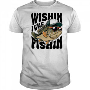 Wishin I Was Fishin shirt