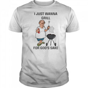 I Just Wanna Grill For God’s Sake shirt