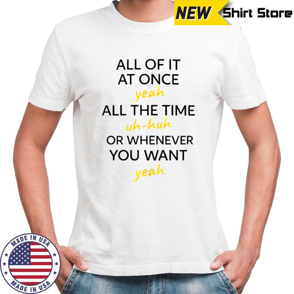 All of it at once yeah all the time uh huh or whenever you want yeah shirt