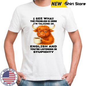 Cow I see what the problem is here I’m talking in english and you’re listening in stupidity shirt