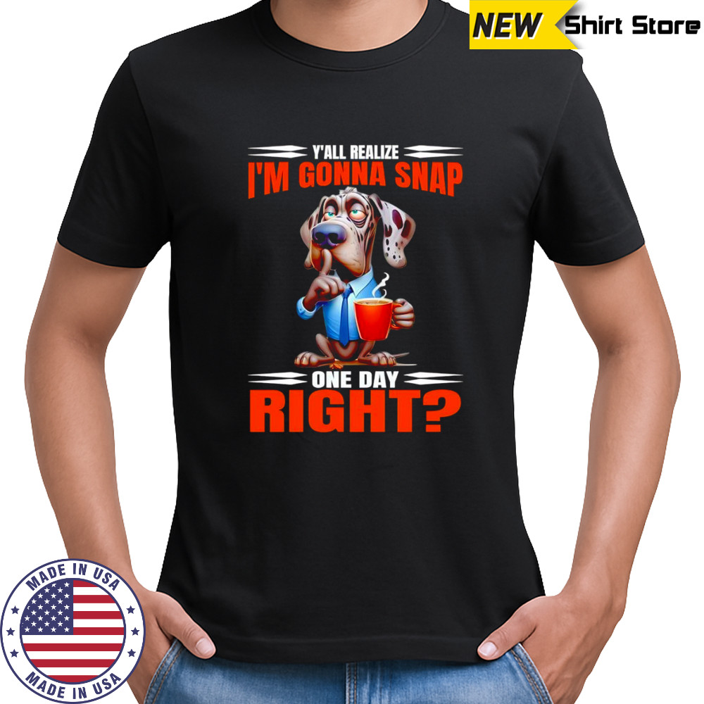 Dog y’all realize I’m gonna snap one day right shirt