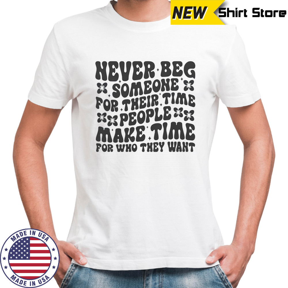 Never Beg Someone For Their Time People Make Time For Who They Want T-Shirt
