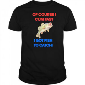 Of course I come fast I got fish to catch shirt