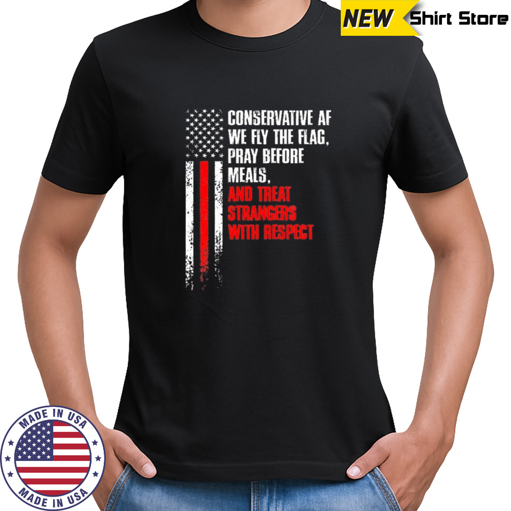 Conservative af we fly the flag pray before meals and treat strangers with respect shirt