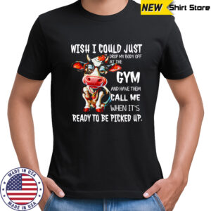Cow wish i could just drop my body off at the gym and have them call me when it’s ready to be picked up shirt