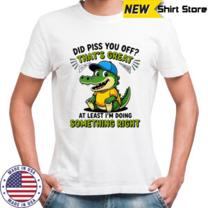 Crocodile did piss you off that’s great at least I’m doing something right cute shirt