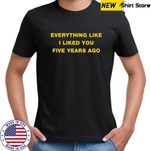 Everything like I liked you five years ago shirt