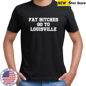 Fat bitches go to Louisville shirt