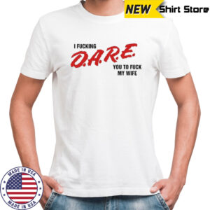 I fucking D.A.R.E. you to fuck my wife shirt