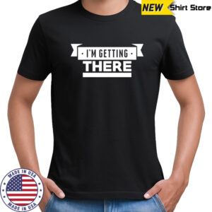 I’m getting there shirt