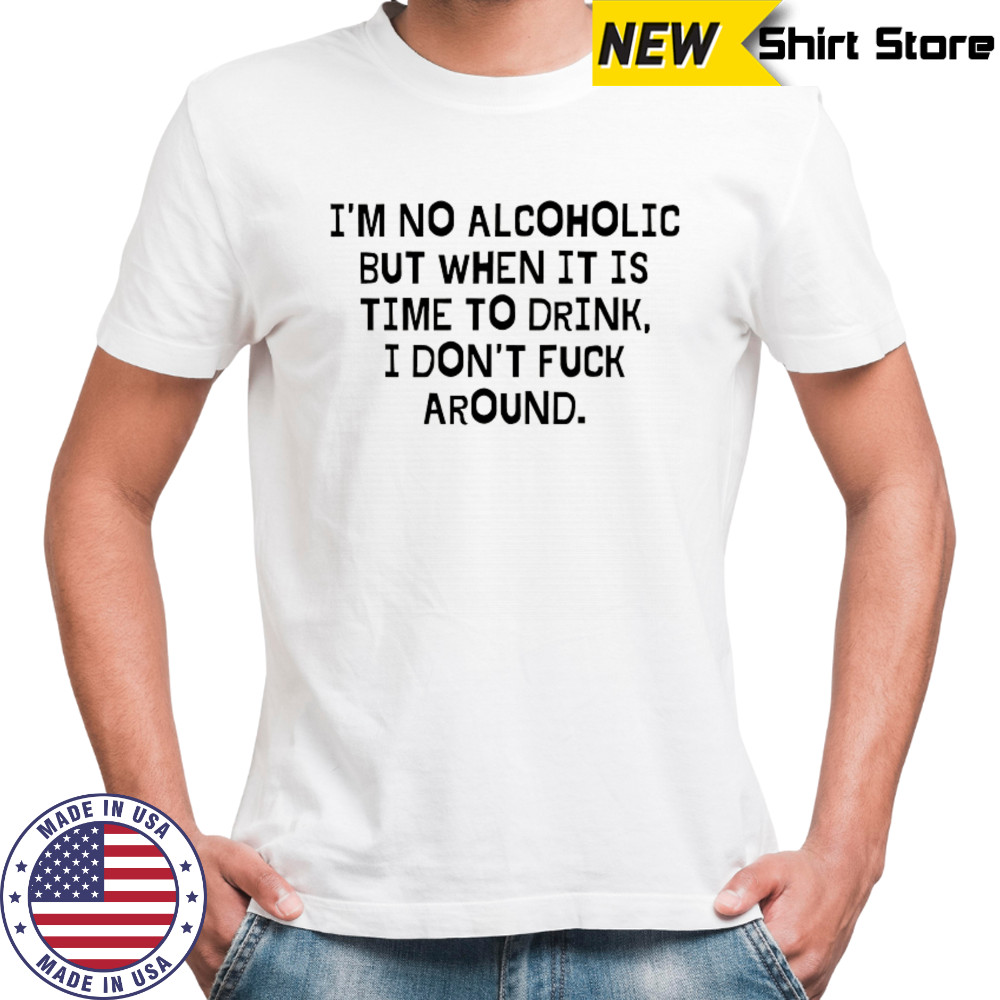 I’m no Alcoholic but when it is time to drink I don’t fuck around shirt