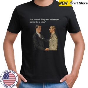 Man can we work things out without you acting like a bitch shirt