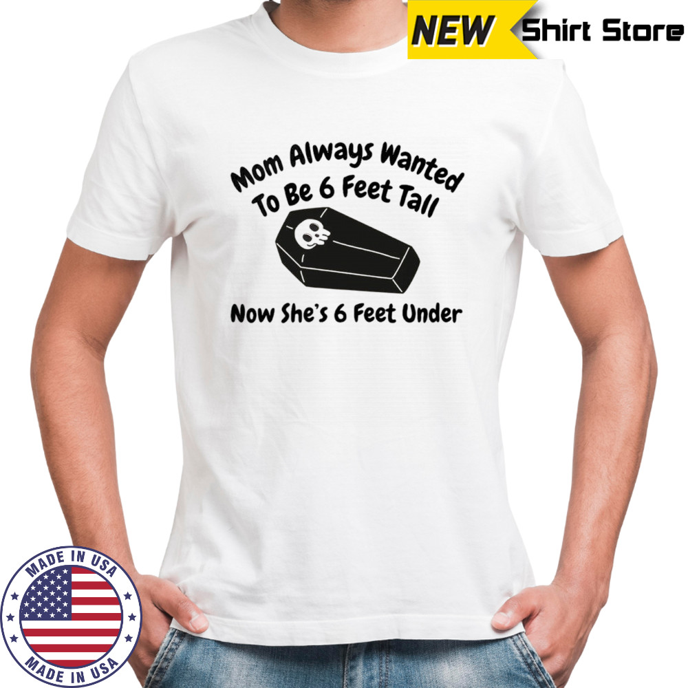 Mom always wanted to be 6 feet tall now she’s 6 feet under shirt