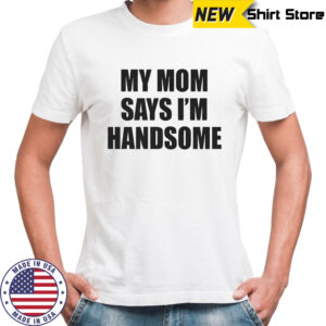 My mom says I’m handsome shirt