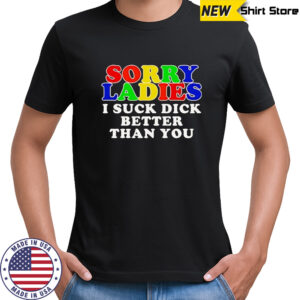 Sorry ladies I suck dick better than you shirt