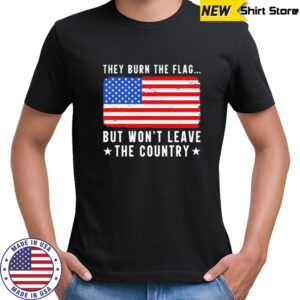 They burn the flag but won’t leave the country shirt