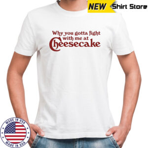 Why you gotta fight with me at cheesecake shirt