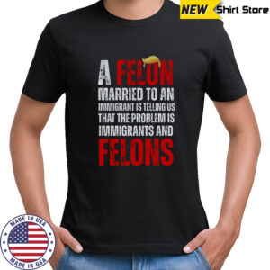 A felon married to an immigrant is telling us that the problem is immigrants and felons Anti Trump shirt