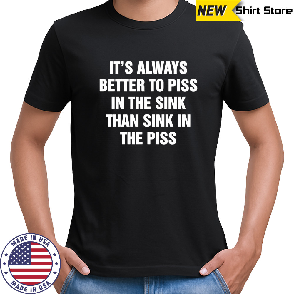 It’s always better to piss in the sink than sink in the piss shirt