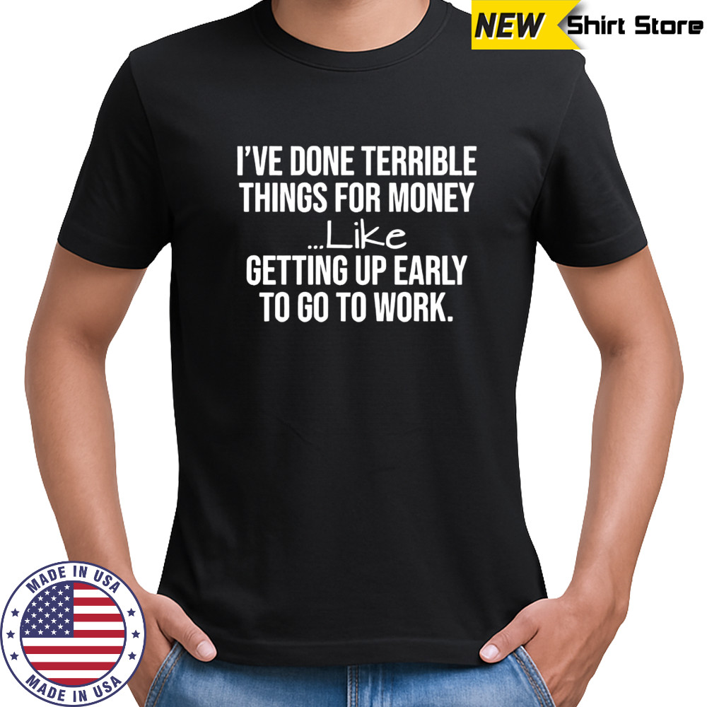 I’ve done terrible things for money like getting up early to go to work shirt