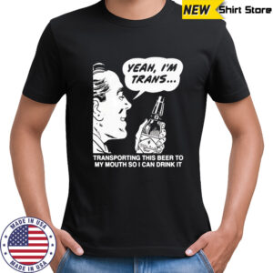 Yeah I’m trans transporting this beer to my mouth so i can drink it beer shirt