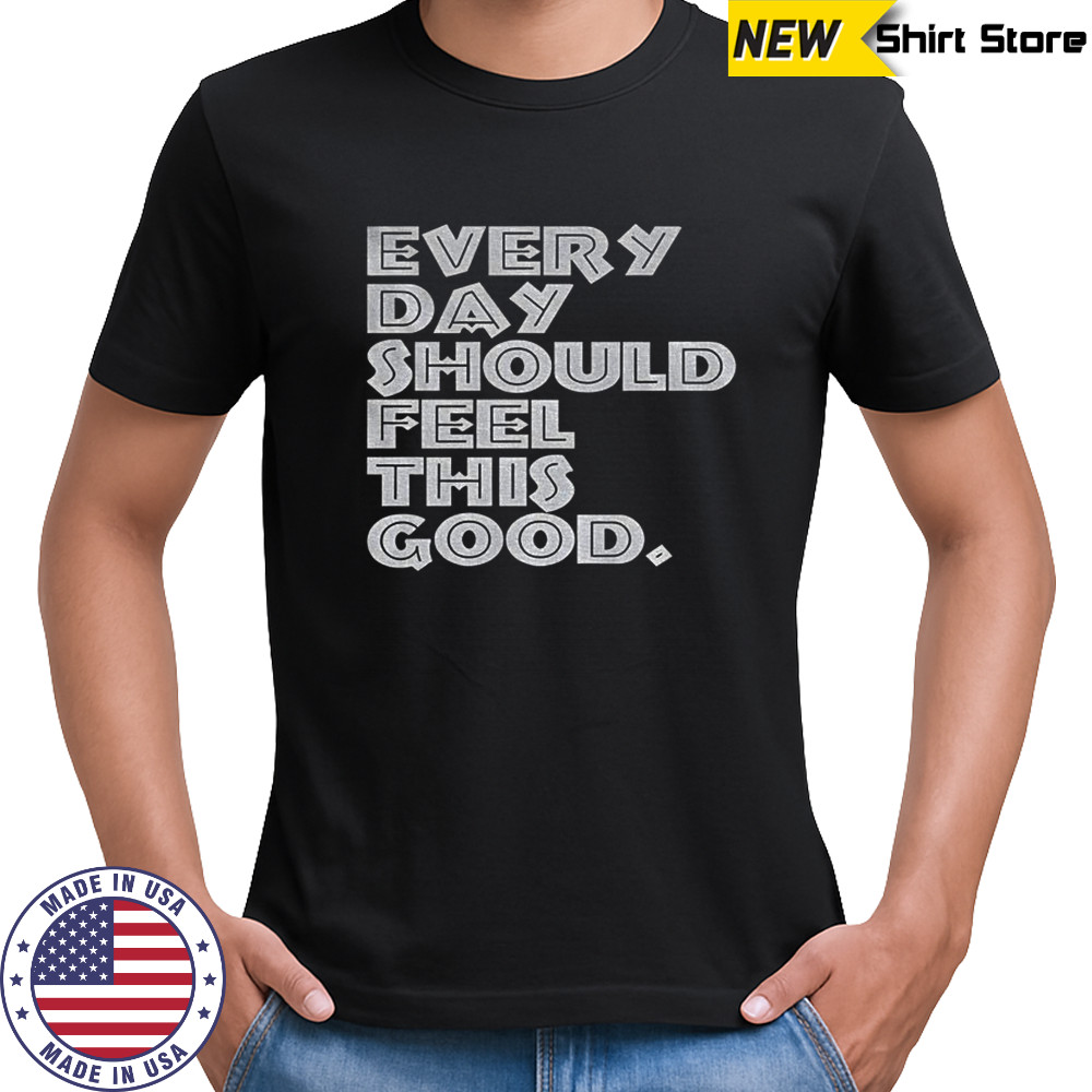 Every day should feel this good shirt