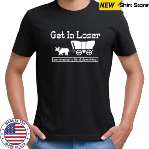 Get in loser we’re going to die of dysentery history sarcastic shirt
