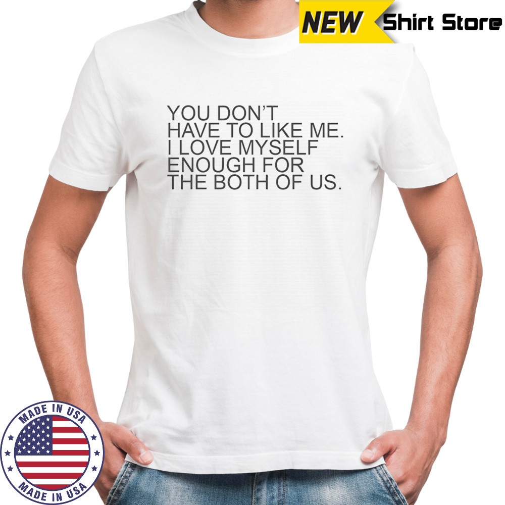 You don’t have to like me I love myself enough for the both of us shirt